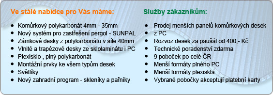 Ve stálé nabídce pro Vás máme: Komůrkový polykarbonát 4mm - 35mm, Nový systém pro zastřešení pergol - SUNPAL, Zámkové desky z polykarbonátu v síle 40mm, Vlnité a trapézové desky ze sklolaminátu i PC, Plexisklo , plný polykarbonát, Montážní prvky ke všem typům desek, Světlíky, Nový zahradní program - skleníky a pařníky; Služby zákazníkům: Prodej menších panelů komůrkových desek z PC, Rozvoz desek za paušál od 333,- Kč, Technické poradenství zdarma, 9 poboček po celé ČR, Menší formáty plného PC, Menší formáty plexiskla, Vybrané pobočky akceptují platební karty
